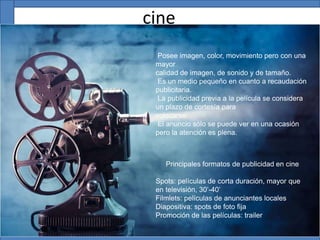 cine
Principales formatos de publicidad en cine
Spots: películas de corta duración, mayor que
en televisión, 30’-40’
Filmlets: películas de anunciantes locales
Diapositiva: spots de foto fija
Promoción de las películas: trailer
Posee imagen, color, movimiento pero con una
mayor
calidad de imagen, de sonido y de tamaño.
Es un medio pequeño en cuanto a recaudación
publicitaria.
La publicidad previa a la película se considera
un plazo de cortesía para
colocarse.
El anuncio sólo se puede ver en una ocasión
pero la atención es plena.
 