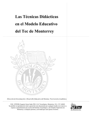 Dirección de Investigación y Desarrollo Educativo del Sistema, Vicerrectoría Académica.
Las Técnicas Didácticas
en el Modelo Educativo
del Tec de Monterrey
D.R. ©ITESM, Eugenio Garza Sada 2501, Col. Tecnológico, Monterrey, N.L. C.P. 64849.
Se prohíbe la reproducción total o parcial de este documento por cualquier medio sin el previo y
expreso consentimiento por escrito del Instituto Tecnológico y de Estudios Superiores de
Monterrey a cualquier persona y actividad que sean ajenas al mismo.
 