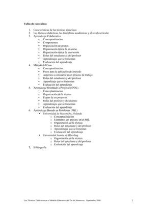 Las Técnicas Didácticas en el Modelo Educativo del Tec de Monterrey. Septiembre,2000 2
Tabla de contenidos
1. Características de las técnicas didácticas
2. Las técnicas didácticas, las disciplinas académicas y el nivel curricular
3. Aprendizaje Colaborativo
• Conceptualización
• Componentes
• Organización de grupos
• Organización típica de un curso
• Organización típica de una sesión
• Roles del estudiantes y del profesor
• Aprendizajes que se fomentan
• Evaluación del aprendizaje
4. Método del Caso
• Conceptualización
• Pasos para la aplicación del método
• Aspectos a considerar en el proceso de trabajo
• Roles del estudiantes y del profesor
• Aprendizaje que se fomentan
• Evaluación del aprendizaje
5. Aprendizaje Orientado a Proyectos (POL)
• Conceptualización
• Organización de la técnica
• Etapas de un proyecto
• Roles del profesor y del alumno
• Aprendizajes que se fomentan
• Evaluación del aprendizaje
6. Aprendizaje Basado en Problemas (PBL)
• Universidad de Masstricht, Holanda
o Conceptualización
o Elementos del proceso en el PBL
o Organización de la técnica
o Roles del estudiante y del profesor
o Aprendizajes que se fomentan
o Evaluación del aprendizaje
• Universidad Jesuita de Wheeling
o Organización de la técnica
o Roles del estudiante y del profesor
o Evaluación del aprendizaje
7. Bibliografía
 