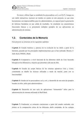Ingeniero Técnico en Informática de Sistemas
D ddd Pedro López Soto
Proyecto fin de carrera

Capítulo 1: Introducción

En tercer y último lugar se estudiarán los procesadores sed y awk [6,7]. Aunque no
son shells interactivas, merecen ser tenidos en cuenta en este proyecto, ya que estas
herramientas son imprescindibles para los administradores, en especial para la generación
de informes basándose en una salida de resultados. Se estudiarán sus características
funcionales básicas y se presentarán múltiples ejemplos de sus aplicaciones en
administración de sistemas.

1.2.

Contenidos de la Memoria

Este proyecto se estructura en los siguientes capítulos:
Capítulo 2: Estudio histórico y práctico de la evolución de las shells a partir de la
literatura, pasando por las principales implementaciones que se han realizado: Bourne, C
shell, Korn, POSIX y Bash.
Capítulo 3: Comparativa a nivel funcional de las diferentes shells de Unix haciendo
hincapié en las diferencias y mejoras que presentan cada una de ellas.
Capítulo 4: Estudio de scripts básicos de los sistemas operativos Unix y Linux,
comentando en detalle las técnicas utilizadas a modo de tutorial, junto con su
funcionalidad.
Capítulo 5: Estudio de los procesadores sed y awk, y desarrollo de una serie de ejemplos
basados en ellos, útiles para administradores.
Capítulo 6: Desarrollo de una serie de aplicaciones “elementales” útiles para la
administración de sistemas utilizando la Shell Bash.

Capítulo 7: Finalmente, se extraerán conclusiones a partir del estudio realizado, con
énfasis en la comparación crítica de las diferentes shells estudiadas, de las ventajas
3

 