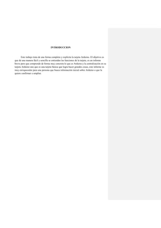 INTRODUCCION
Este trabajo trata de una forma completa y explícita la tarjeta Arduino. El objetivo es
que de una manera fácil y sencilla se entiendan las funciones de la tarjeta, es un informe
breve pero que comprende de forma muy concreta lo que es Arduino y la centralización en su
tarjeta Arduino uno que es una tarjeta básica que logra hacer grandes cosas, este informe es
muy enriquecedor para una persona que busca información inicial sobre Arduino o que la
quiere confirmar o ampliar.
 