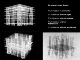 Ito enumeró cinco deseos : 1/ Un deseo de no crear juntas 2/ Un deseo de  no crear vigas 3/ Un deseo de  no crear paredes 4/ Un deseo de  no crear  habitaciones 5/ Un deseo de  no crear arquitectura 