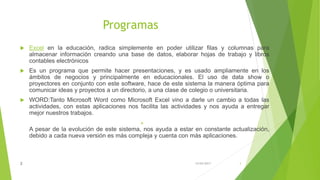 Programas
 Excel en la educación, radica simplemente en poder utilizar filas y columnas para
almacenar información creando una base de datos, elaborar hojas de trabajo y libros
contables electrónicos
 Es un programa que permite hacer presentaciones, y es usado ampliamente en los
ámbitos de negocios y principalmente en educacionales. El uso de data show o
proyectores en conjunto con este software, hace de este sistema la manera óptima para
comunicar ideas y proyectos a un directorio, a una clase de colegio o universitaria.
 WORD:Tanto Microsoft Word como Microsoft Excel vino a darle un cambio a todas las
actividades, con estas aplicaciones nos facilita las actividades y nos ayuda a entregar
mejor nuestros trabajos.

A pesar de la evolución de este sistema, nos ayuda a estar en constante actualización,
debido a cada nueva versión es más compleja y cuenta con más aplicaciones.
15/04/20172 3
 