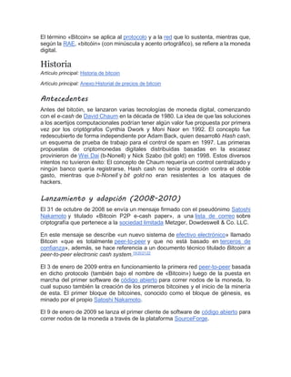 El término «Bitcoin» se aplica al protocolo y a la red que lo sustenta, mientras que,
según la RAE, «bitcóin» (con minúscula y acento ortográfico), se refiere a la moneda
digital.[]
Historia
Artículo principal: Historia de bitcoin
Artículo principal: Anexo:Historial de precios de bitcoin
Antecedentes
Antes del bitcóin, se lanzaron varias tecnologías de moneda digital, comenzando
con el e-cash de David Chaum en la década de 1980. La idea de que las soluciones
a los acertijos computacionales podrían tener algún valor fue propuesta por primera
vez por los criptógrafos Cynthia Dwork y Moni Naor en 1992. El concepto fue
redescubierto de forma independiente por Adam Back, quien desarrolló Hash cash,
un esquema de prueba de trabajo para el control de spam en 1997. Las primeras
propuestas de criptomonedas digitales distribuidas basadas en la escasez
provinieron de Wei Dai (b-Nonell) y Nick Szabo (bit gold) en 1998. Estos diversos
intentos no tuvieron éxito: El concepto de Chaum requería un control centralizado y
ningún banco quería registrarse, Hash cash no tenía protección contra el doble
gasto, mientras que b-Nonell y bit gold no eran resistentes a los ataques de
hackers.
Lanzamiento y adopción (2008-2010)
El 31 de octubre de 2008 se envía un mensaje firmado con el pseudónimo Satoshi
Nakamoto y titulado «Bitcoin P2P e-cash paper», a una lista de correo sobre
criptografía que pertenece a la sociedad limitada Metzger, Dowdeswell & Co. LLC.
En este mensaje se describe «un nuevo sistema de efectivo electrónico» llamado
Bitcoin «que es totalmente peer-to-peer y que no está basado en terceros de
confianza», además, se hace referencia a un documento técnico titulado Bitcoin: a
peer-to-peer electronic cash system.[
19
][
20
][
21
][
22
]
El 3 de enero de 2009 entra en funcionamiento la primera red peer-to-peer basada
en dicho protocolo (también bajo el nombre de «Bitcoin») luego de la puesta en
marcha del primer software de código abierto para correr nodos de la moneda, lo
cual supuso también la creación de los primeros bitcoines y el inicio de la minería
de esta. El primer bloque de bitcoines, conocido como el bloque de génesis, es
minado por el propio Satoshi Nakamoto.[
El 9 de enero de 2009 se lanza el primer cliente de software de código abierto para
correr nodos de la moneda a través de la plataforma SourceForge.
 