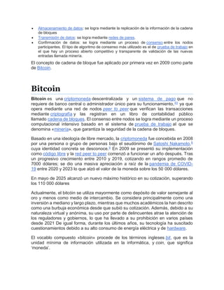  Almacenamiento de datos: se logra mediante la replicación de la información de la cadena
de bloques
 Transmisión de datos: se logra mediante redes de pares.
 Confirmación de datos: se logra mediante un proceso de consenso entre los nodos
participantes. El tipo de algoritmo de consenso más utilizado es el de prueba de trabajo en
el que hay un proceso abierto competitivo y transparente de validación de las nuevas
entradas llamada minería.
El concepto de cadena de bloque fue aplicado por primera vez en 2009 como parte
de Bitcoin.[]
Bitcoin
Bitcoin es una criptomoneda descentralizada y un sistema de pago que no
requiere de banco central o administrador único para su funcionamiento,[
4
][
5
] ya que
opera mediante una red de nodos peer to peer que verifican las transacciones
mediante criptografía y las registran en un libro de contabilidad público
llamado cadena de bloques. El consenso entre nodos se logra mediante un proceso
computacional intensivo basado en el sistema de prueba de trabajo al que se
denomina «minería», que garantiza la seguridad de la cadena de bloques.
Basado en una ideología de libre mercado, la criptomoneda fue concebida en 2008
por una persona o grupo de personas bajo el seudónimo de Satoshi Nakamoto,[
8
]
cuya identidad concreta se desconoce.[
9
] En 2009 se presentó su implementación
como código libre y la red peer to peer comenzó a funcionar un año después. Tras
un progresivo crecimiento entre 2010 y 2019, cotizando en rangos promedio de
7000 dólares; se dio una masiva apreciación a raíz de la pandemia de COVID-
19 entre 2020 y 2023 lo que alzó el valor de la moneda sobre los 50 000 dólares.
En mayo de 2025 alcanzó un nuevo máximo histórico en su cotización, superando
los 110 000 dólares
Actualmente, el bitcóin se utiliza mayormente como depósito de valor semejante al
oro y menos como medio de intercambio. Se considera principalmente como una
inversión a mediano y largo plazo, mientras que muchos académicos la han descrito
como una burbuja económica desde que subió su cotización. Además, debido a su
naturaleza virtual y anónima, su uso por parte de delincuentes atrae la atención de
los reguladores y gobiernos, lo que ha llevado a su prohibición en varios países
desde 2021 De igual forma, durante los últimos años, su tecnología ha suscitado
cuestionamientos debido a su alto consumo de energía eléctrica y de hardware.
El vocablo compuesto «bitcoin» procede de los términos ingleses bit, que es la
unidad mínima de información utilizada en la informática, y coin, que significa
‘moneda’.
 