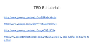 TED-Ed tutorials
https://www.youtube.com/watch?v=TPPbAcY9s-M
https://www.youtube.com/watch?v=qhDgzhqRmu4
https://www.youtube.com/watch?v=gelTdSJAT0k
http://www.educatorstechnology.com/2013/05/a-step-by-step-tutorial-on-how-to-fli
p.html
 