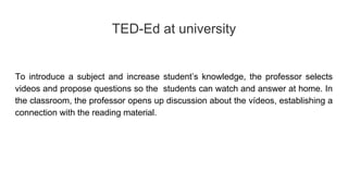 TED-Ed at university
To introduce a subject and increase student’s knowledge, the professor selects
videos and propose questions so the students can watch and answer at home. In
the classroom, the professor opens up discussion about the vídeos, establishing a
connection with the reading material.
 