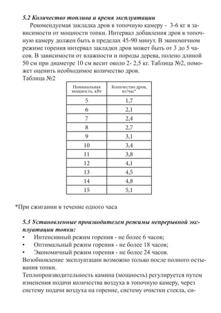 5.2 Количество топлива и время эксплуатации	
Рекомендуемая закладка дров в топочную камеру - 3-6 кг в за-
висимости от мощности топки. Интервал добавления дров в топоч-
ную камеру должен быть в пределах 45-90 минут. В экономичном
режиме горения интервал закладки дров может быть от 3 до 5 ча-
сов. В зависимости от влажности и породы дерева, полено длиной
50 см при диаметре 10 см весит около 2- 2,5 кг. Таблица №2, помо-
жет оценить необходимое количество дров.
Таблица №2
Номинальная
мощность, кВт
Количество дров,
кг/час*
5 1,7
6 2,1
7 2,4
8 2,7
9 3,1
10 3,4
11 3,8
12 4,1
13 4,5
14 4,8
15 5,1
*При сжигании в течение одного часа
5.3 Установленные производителем режимы непрерывной экс-
плуатации топки:
•	 	Интенсивный режим горения - не более 6 часов;
•	 	Оптимальный режим горения - не более 18 часов;
•	 	Экономичный режим горения - не более 24 часов.
Возобновление эксплуатации возможно только после полного осты-
вания топки.
Теплопроизводительность камина (мощность) регулируется путем
изменения подачи количества воздуха в топочную камеру, через
систему подачи воздуха на горение, систему очистки стекла, си-
 