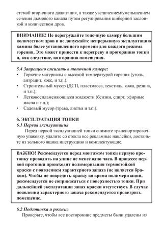 стемой вторичного дожигания, а также увеличением/уменьшением
сечения дымового канала путем регулирования шиберной заслон-
кой и количеством дров.
ВНИМАНИЕ! Не перегружайте топочную камеру большим
количеством дров и не допускайте непрерывную эксплуатацию
камина более установленного времени для каждого режима
горения. Это может привести к перегреву и прогоранию топки
и, как следствие, возгоранию помещения.
5.4 Запрещено сжигать в топочной камере: 	
•	 Горючие материалы с высокой температурой горения (уголь,
антрацит, кокс, и т.п.);
•	 Строительный мусор (ДСП, пластмасса, текстиль, кожа, резина,
и т.п.); 	
•	 Легковоспламеняющиеся жидкости (бензин, спирт, эфирные
масла и т.п.);
•	 Садовый мусор (трава, листья и т.п.).
6. ЭКСПЛУАТАЦИЯ ТОПКИ
6.1 Первая эксплуатация
	 Перед первой эксплуатацией топки снимите транспортировоч-
ную упаковку, удалите со стекла все рекламные наклейки, достань-
те из зольного ящика инструкцию и комплектующие.
ВАЖНО! Рекомендуется перед монтажом топки первую про-
топку проводить на улице не менее одно часа. В процессе пер-
вой протопки происходит полимеризация термостойкой
краски с появлением характерного запаха (не является бра-
ком). Чтобы не повредить краску во время полимеризации,
рекомендуется не соприкасаться с поверхностью топки. При
дальнейшей эксплуатации запах краски отсутствует. В случае
появления характерного запаха рекомендуется проветрить
помещение.
6.2 Подготовка и розжиг
Проверьте, чтобы все посторонние предметы были удалены из
 