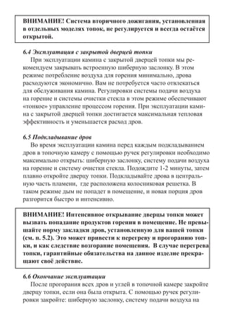 ВНИМАНИЕ! Система вторичного дожигания, установленная
в отдельных моделях топок, не регулируется и всегда остаётся
открытой.
6.4 Эксплуатация с закрытой дверцей топки
При эксплуатации камина с закрытой дверцей топки мы ре-
комендуем закрывать встроенную шиберную заслонку. В этом
режиме потребление воздуха для горения минимально, дрова
расходуются экономично. Вам не потребуется часто отвлекаться
для обслуживания камина. Регулировки системы подачи воздуха
на горение и системы очистки стекла в этом режиме обеспечивают
«тонкое» управление процессом горения. При эксплуатации ками-
на с закрытой дверцей топки достигается максимальная тепловая
эффективность и уменьшается расход дров.
6.5 Подкладывание дров 	
Во время эксплуатации камина перед каждым подкладыванием
дров в топочную камеру с помощью ручек регулировки необходимо
максимально открыть: шиберную заслонку, систему подачи воздуха
на горение и систему очистки стекла. Подождите 1-2 минуты, затем
плавно откройте дверцу топки. Подкладывайте дрова в централь-
ную часть пламени, где расположена колосниковая решетка. В
таком режиме дым не попадет в помещение, и новая порция дров
разгорится быстро и интенсивно.
ВНИМАНИЕ! Интенсивное открывание дверцы топки может
вызвать попадание продуктов горения в помещение. Не превы-
шайте норму закладки дров, установленную для вашей топки
(см. п. 5.2). Это может привести к перегреву и прогоранию топ-
ки, и как следствие возгорание помещения. В случае перегрева
топки, гарантийные обязательства на данное изделие прекра-
щают своё действие.
6.6 Окончание эксплуатации
После прогорания всех дров и углей в топочной камере закройте
дверцу топки, если она была открыта. С помощью ручек регули-
ровки закройте: шиберную заслонку, систему подачи воздуха на
 