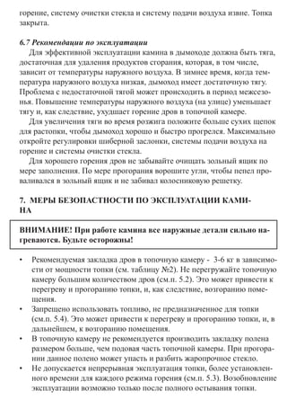 горение, систему очистки стекла и систему подачи воздуха извне. Топка
закрыта.
6.7 Рекомендации по эксплуатации
Для эффективной эксплуатации камина в дымоходе должна быть тяга,
достаточная для удаления продуктов сгорания, которая, в том числе,
зависит от температуры наружного воздуха. В зимнее время, когда тем-
пература наружного воздуха низкая, дымоход имеет достаточную тягу.
Проблема с недостаточной тягой может происходить в период межсезо-
нья. Повышение температуры наружного воздуха (на улице) уменьшает
тягу и, как следствие, ухудшает горение дров в топочной камере.
Для увеличения тяги во время розжига положите больше сухих щепок
для растопки, чтобы дымоход хорошо и быстро прогрелся. Максимально
откройте регулировки шиберной заслонки, системы подачи воздуха на
горение и системы очистки стекла.
Для хорошего горения дров не забывайте очищать зольный ящик по
мере заполнения. По мере прогорания ворошите угли, чтобы пепел про-
валивался в зольный ящик и не забивал колосниковую решетку.
7. МЕРЫ БЕЗОПАСТНОСТИ ПО ЭКСПЛУАТАЦИИ КАМИ-
НА	
ВНИМАНИЕ! При работе камина все наружные детали сильно на-
греваются. Будьте осторожны!
•	 Рекомендуемая закладка дров в топочную камеру - 3-6 кг в зависимо-
сти от мощности топки (см. таблицу №2). Не перегружайте топочную
камеру большим количеством дров (см.п. 5.2). Это может привести к
перегреву и прогоранию топки, и, как следствие, возгоранию поме-
щения.
•	 Запрещено использовать топливо, не предназначенное для топки
(см.п. 5.4). Это может привести к перегреву и прогоранию топки, и, в
дальнейшем, к возгоранию помещения.
•	 В топочную камеру не рекомендуется производить закладку полена
размером больше, чем подовая часть топочной камеры. При прогора-
нии данное полено может упасть и разбить жаропрочное стекло.
•	 Не допускается непрерывная эксплуатация топки, более установлен-
ного времени для каждого режима горения (см.п. 5.3). Возобновление
эксплуатации возможно только после полного остывания топки.
 