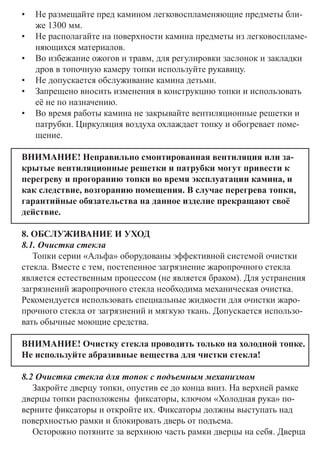 •	 Не размещайте пред камином легковоспламеняющие предметы бли-
же 1300 мм.
•	 Не располагайте на поверхности камина предметы из легковоспламе-
няющихся материалов. 	
•	 Во избежание ожогов и травм, для регулировки заслонок и закладки
дров в топочную камеру топки используйте рукавицу.
•	 Не допускается обслуживание камина детьми.
•	 Запрещено вносить изменения в конструкцию топки и использовать
её не по назначению.
•	 Во время работы камина не закрывайте вентиляционные решетки и
патрубки. Циркуляция воздуха охлаждает топку и обогревает поме-
щение.
ВНИМАНИЕ! Неправильно смонтированная вентиляция или за-
крытые вентиляционные решетки и патрубки могут привести к
перегреву и прогоранию топки во время эксплуатации камина, и
как следствие, возгоранию помещения. В случае перегрева топки,
гарантийные обязательства на данное изделие прекращают своё
действие.
8. ОБСЛУЖИВАНИЕ И УХОД
8.1. Очистка стекла
Топки серии «Альфа» оборудованы эффективной системой очистки
стекла. Вместе с тем, постепенное загрязнение жаропрочного стекла
является естественным процессом (не является браком). Для устранения
загрязнений жаропрочного стекла необходима механическая очистка. 	
Рекомендуется использовать специальные жидкости для очистки жаро-
прочного стекла от загрязнений и мягкую ткань. Допускается использо-
вать обычные моющие средства.
ВНИМАНИЕ! Очистку стекла проводить только на холодной топке.
Не используйте абразивные вещества для чистки стекла!
8.2 Очистка стекла для топок с подъемным механизмом
Закройте дверцу топки, опустив ее до конца вниз. На верхней рамке
дверцы топки расположены фиксаторы, ключом «Холодная рука» по-
верните фиксаторы и откройте их. Фиксаторы должны выступать над
поверхностью рамки и блокировать дверь от подъема.
Осторожно потяните за верхнюю часть рамки дверцы на себя. Дверца
 