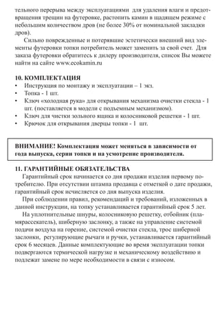 тельного перерыва между эксплуатациями для удаления влаги и предот-
вращения трещин на футеровке, растопить камин в щадящем режиме с
небольшим количеством дров (не более 30% от номинальной закладки
дров).
Сильно поврежденные и потерявшие эстетически внешний вид эле-
менты футеровки топки потребитель может заменить за свой счет. Для
заказа футеровки обратитесь к дилеру производителя, список Вы можете
найти на сайте www.ecokamin.ru
10. КОМПЛЕКТАЦИЯ
•	 Инструкция по монтажу и эксплуатации – 1 экз.
•	 Топка - 1 шт.
•	 Ключ «холодная рука» для открывания механизма очистки стекла - 1
шт. (поставляется в модели с подъемным механизмом). 	
•	 Ключ для чистки зольного ящика и колосниковой решетки - 1 шт.
•	 Крючок для открывания дверцы топки - 1 шт.
ВНИМАНИЕ! Комплектация может меняться в зависимости от
года выпуска, серии топки и на усмотрение производителя.
11. ГАРАНТИЙНЫЕ ОБЯЗАТЕЛЬСТВА 	
Гарантийный срок начинается со дня продажи изделия первому по-
требителю. При отсутствии штампа продавца с отметкой о дате продажи,
гарантийный срок исчисляется со дня выпуска изделия.
При соблюдении правил, рекомендаций и требований, изложенных в
данной инструкции, на топку устанавливается гарантийный срок 5 лет.
На уплотнительные шнуры, колосниковую решетку, отбойник (пла-
мярассекатель), шиберную заслонку, а также на управление системой
подачи воздуха на горение, системой очистки стекла, трос шиберной
заслонки, регулирующие рычаги и ручки, устанавливается гарантийный
срок 6 месяцев. Данные комплектующие во время эксплуатации топки
подвергаются термической нагрузке и механическому воздействию и
подлежат замене по мере необходимости в связи с износом.
	
 