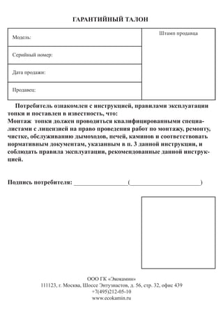 ООО ГК «Экокамин»
111123, г. Москва, Шоссе Энтузиастов, д. 56, стр. 32, офис 439
+7(495)212-05-10
www.ecokamin.ru
Потребитель ознакомлен с инструкцией, правилами эксплуатации
топки и поставлен в известность, что:
Монтаж топки должен проводиться квалифицированными специа-
листами с лицензией на право проведения работ по монтажу, ремонту,
чистке, обслуживанию дымоходов, печей, каминов и соответствовать
нормативным документам, указанным в п. 3 данной инструкции, и
соблюдать правила эксплуатации, рекомендованные данной инструк-
цией.
Подпись потребителя: _________________(______________________)
ГАРАНТИЙНЫЙ ТАЛОН
Модель:
Серийный номер:
Дата продажи:
Продавец:
Штамп продавца
 