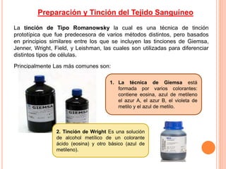 La tinción de Tipo Romanowsky la cual es una técnica de tinción
prototípica que fue predecesora de varios métodos distintos, pero basados
en principios similares entre los que se incluyen las tinciones de Giemsa,
Jenner, Wright, Field, y Leishman, las cuales son utilizadas para diferenciar
distintos tipos de células.
Principalmente Las más comunes son:
1. La técnica de Giemsa está
formada por varios colorantes:
contiene eosina, azul de metileno
el azur A, el azur B, el violeta de
metilo y el azul de metilo.
2. Tinción de Wright Es una solución
de alcohol metílico de un colorante
ácido (eosina) y otro básico (azul de
metileno).
Preparación y Tinción del Tejido Sanguíneo
 
