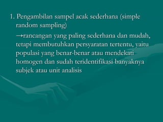 1. Pengambilan sampel acak sederhana (simple
random sampling)
→rancangan yang paling sederhana dan mudah,
tetapi membutuhkan persyaratan tertentu, yaitu
populasi yang benar-benar atau mendekati
homogen dan sudah teridentifikasi banyaknya
subjek atau unit analisis
 