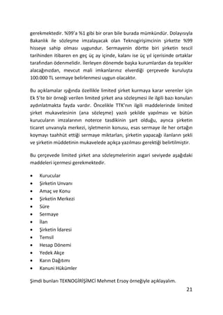gerekmektedir. %99’a %1 gibi bir oran bile burada mümkündür. DolayŦsŦyla
BakanlŦk ile sözleƔme imzalayacak olan TeknogiriƔimcinin Ɣirkette %99
hisseye sahip olmasŦ uygundur. Sermayenin dörtte biri Ɣirketin tescil
tarihinden itibaren en geç üç ay içinde, kalanŦ ise üç yŦl içerisinde ortaklar
tarafŦndan ödenmelidir. 7lerleyen dönemde baƔka kurumlardan da teƔvikler
alacaŒŦnŦzdan, mevcut mali imkanlarŦnŦz elverdiŒi çerçevede kuruluƔta
100.000 TL sermaye belirlenmesi uygun olacaktŦr.

Bu açŦklamalar ŦƔŦŒŦnda özellikle limited Ɣirket kurmaya karar verenler için
Ek 5’te bir örneŒi verilen limited Ɣirket ana sözleƔmesi ile ilgili bazŦ konularŦ
aydŦnlatmakta fayda vardŦr. Öncelikle TTK’nŦn ilgili maddelerinde limited
Ɣirket mukavelesinin (ana sözleƔme) yazŦlŦ Ɣekilde yapŦlmasŦ ve bütün
kurucularŦn imzalarŦnŦn noterce tasdikinin Ɣart olduŒu, ayrŦca Ɣirketin
ticaret unvanŦyla merkezi, iƔletmenin konusu, esas sermaye ile her ortaŒŦn
koymayŦ taahhüt ettiŒi sermaye miktarlarŦ, Ɣirketin yapacaŒŦ ilanlarŦn Ɣekli
ve Ɣirketin müddetinin mukavelede açŦkça yazŦlmasŦ gerektiŒi belirtilmiƔtir.

Bu çerçevede limited Ɣirket ana sözleƔmelerinin asgari seviyede aƔaŒŦdaki
maddeleri içermesi gerekmektedir.

x   Kurucular
x   birketin UnvanŦ
x   Amaç ve Konu
x   birketin Merkezi
x   Süre
x   Sermaye
x   7lan
x   birketin 7daresi
x   Temsil
x   Hesap Dönemi
x   Yedek Akçe
x   KarŦn DaŒŦtŦmŦ
x   Kanuni Hükümler

bimdi bunlarŦ TEKNOG7R7b7MC7 Mehmet Ersoy örneŒiyle açŦklayalŦm.
                                                                              21
 
