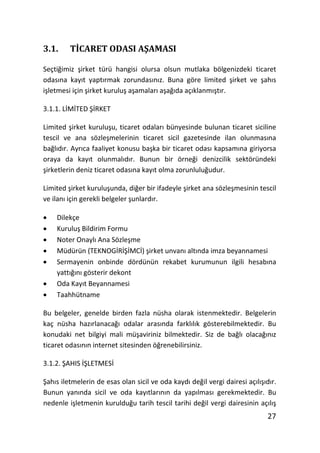 3.1.     TGCARET ODASI AfAMASI

SeçtiŒimiz Ɣirket türü hangisi olursa olsun mutlaka bölgenizdeki ticaret
odasŦna kayŦt yaptŦrmak zorundasŦnŦz. Buna göre limited Ɣirket ve ƔahŦs
iƔletmesi için Ɣirket kuruluƔ aƔamalarŦ aƔaŒŦda açŦklanmŦƔtŦr.

3.1.1. L7M7TED b7RKET

Limited Ɣirket kuruluƔu, ticaret odalarŦ bünyesinde bulunan ticaret siciline
tescil ve ana sözleƔmelerinin ticaret sicil gazetesinde ilan olunmasŦna
baŒlŦdŦr. AyrŦca faaliyet konusu baƔka bir ticaret odasŦ kapsamŦna giriyorsa
oraya da kayŦt olunmalŦdŦr. Bunun bir örneŒi denizcilik sektöründeki
Ɣirketlerin deniz ticaret odasŦna kayŦt olma zorunluluŒudur.

Limited Ɣirket kuruluƔunda, diŒer bir ifadeyle Ɣirket ana sözleƔmesinin tescil
ve ilanŦ için gerekli belgeler ƔunlardŦr.

x   Dilekçe
x   KuruluƔ Bildirim Formu
x   Noter OnaylŦ Ana SözleƔme
x   Müdürün (TEKNOG7R7b7MC7) Ɣirket unvanŦ altŦnda imza beyannamesi
x   Sermayenin onbinde dördünün rekabet kurumunun ilgili hesabŦna
    yattŦŒŦnŦ gösterir dekont
x   Oda KayŦt Beyannamesi
x   Taahhütname

Bu belgeler, genelde birden fazla nüsha olarak istenmektedir. Belgelerin
kaç nüsha hazŦrlanacaŒŦ odalar arasŦnda farklŦlŦk gösterebilmektedir. Bu
konudaki net bilgiyi mali müƔaviriniz bilmektedir. Siz de baŒlŦ olacaŒŦnŦz
ticaret odasŦnŦn internet sitesinden öŒrenebilirsiniz.

3.1.2. bAHIS 7bLETMES7

bahŦs iletmelerin de esas olan sicil ve oda kaydŦ deŒil vergi dairesi açŦlŦƔŦdŦr.
Bunun yanŦnda sicil ve oda kayŦtlarŦnŦn da yapŦlmasŦ gerekmektedir. Bu
nedenle iƔletmenin kurulduŒu tarih tescil tarihi deŒil vergi dairesinin açŦlŦƔ
                                                                              27
 