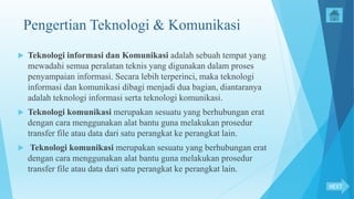 Pengertian Teknologi & Komunikasi
 Teknologi informasi dan Komunikasi adalah sebuah tempat yang
mewadahi semua peralatan teknis yang digunakan dalam proses
penyampaian informasi. Secara lebih terperinci, maka teknologi
informasi dan komunikasi dibagi menjadi dua bagian, diantaranya
adalah teknologi informasi serta teknologi komunikasi.
 Teknologi komunikasi merupakan sesuatu yang berhubungan erat
dengan cara menggunakan alat bantu guna melakukan prosedur
transfer file atau data dari satu perangkat ke perangkat lain.
 Teknologi komunikasi merupakan sesuatu yang berhubungan erat
dengan cara menggunakan alat bantu guna melakukan prosedur
transfer file atau data dari satu perangkat ke perangkat lain.
NEXT
 