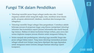 Fungsi TIK dalam Pendidikan
 Teknologi memiliki peran fungsi sebagai media atau alat. Contoh
ringannya adalah untuk mengolah angka, kata, membuat unsur desain
grafis, program administratif, database, membuat data keuangan dan
sebagainya.
 Teknologi memiliki fungsi sebagai ilmu pengetahuan. Contohnya adalah
beberapa jurusan di perguruan tinggi yang khusus mempelajari teknologi
informasi dan komunikasi seperti jurusan informatika dan masih banyak
lagi lainnya. Bahkan di dalam kurikulum belajar terbaru, para siswa dari
semua tingkatan maupun jurusan dituntut untuk menguasai bidang ini.
 Selain menjadi alat pembelajaran, teknologi juga memiliki fungsi dan
peran sebagai bahan materi. Yang mana teknologi memainkan peranan
sebagai sebuah teori belajar yang harus dipelajari dan juga digunakan
untuk menguasai materi tertentu (dengan bantuan teknologi seperti
komputer).
 