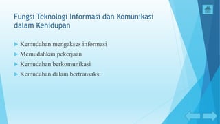 Fungsi Teknologi Informasi dan Komunikasi
dalam Kehidupan
 Kemudahan mengakses informasi
 Memudahkan pekerjaan
 Kemudahan berkomunikasi
 Kemudahan dalam bertransaksi
 