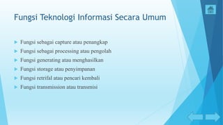 Fungsi Teknologi Informasi Secara Umum
 Fungsi sebagai capture atau penangkap
 Fungsi sebagai processing atau pengolah
 Fungsi generating atau menghasilkan
 Fungsi storage atau penyimpanan
 Fungsi retrifal atau pencari kembali
 Fungsi transmission atau transmisi
 
