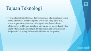 Tujuan Teknologi
 Tujuan teknologi informasi dan komunikasi adalah sebagai solusi
sebuah masalah, membuka pintu kreativitas yang lebih luas,
membangun efektivitas dan meningkatkan efisiensi dalam
aktivitas kerja. Dengan kata lain, karena sangat solusi, kreativitas,
efektivitas dan efisiesi sangat dibutuhkan dalam sebuah sistem
kerja maka teknologi informasi ini kemudian diciptakan.
 