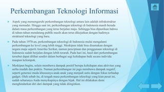 Perkembangan Teknologi Informasi
 Aspek yang memengaruhi perkembangan teknologi antara lain adalah infrakstruktur
yang memadai. Hingga saat ini, perkembangan teknologi di Indonesia masih berada
dalam masa perkembangan yang terus berjalan maju. Sehingga bisa dipastikan bahwa
di tahun-tahun mendatang publik masih akan terus dikejutkan dengan hadirnya
struktural teknologi yang baru.
 Pada tahun 1970-an, perkembangan teknologi di Indonesia mulai mengalami
perkembangan ke level yang lebih tinggi. Meskipun tidak bisa disamakan dengan
negara maju seperti Amerika Serikat, namun penciptaan dan penggunaan teknologi di
Indonesia sudah berjalan dengan lebih terarah. Pada hari ini, hasil dari perkembangan
tersebut dapat dilihat sendiri dalam berbagai segi kehidupan baik secara individu
maupun kelompok.
 Meskipun begitu, selain membawa dampak positif berupa kehidupan atau aktivitas yang
serba mudah dan praktis. Namun perkembangan ini juga membawa dampak negatif,
seperti generasi muda khususnya anak-anak yang menjadi autis dengan fokus terhadap
gadget. Oleh sebab itu, di tengah masa perkembangan teknologi yang kian pesat ini,
sudah seharunya Anda menyikapinya dengan bijak. Hal ini dilakukan demi
menghindarkan diri dari dampak yang tidak diinginkan.
 