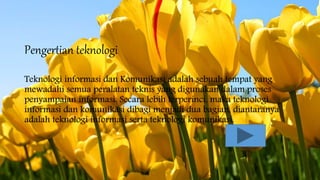 Pengertian teknologi
Teknologi informasi dan Komunikasi adalah sebuah tempat yang
mewadahi semua peralatan teknis yang digunakan dalam proses
penyampaian informasi. Secara lebih terperinci, maka teknologi
informasi dan komunikasi dibagi menjadi dua bagian, diantaranya
adalah teknologi informasi serta teknologi komunikasi.
 