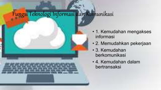 Fungsi Teknologi Informasi dan Komunikasi
• 1. Kemudahan mengakses
informasi
• 2. Memudahkan pekerjaan
• 3. Kemudahan
berkomunikasi
• 4. Kemudahan dalam
bertransaksi
 
