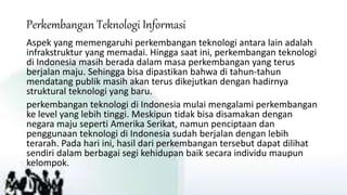 Perkembangan Teknologi Informasi
Aspek yang memengaruhi perkembangan teknologi antara lain adalah
infrakstruktur yang memadai. Hingga saat ini, perkembangan teknologi
di Indonesia masih berada dalam masa perkembangan yang terus
berjalan maju. Sehingga bisa dipastikan bahwa di tahun-tahun
mendatang publik masih akan terus dikejutkan dengan hadirnya
struktural teknologi yang baru.
perkembangan teknologi di Indonesia mulai mengalami perkembangan
ke level yang lebih tinggi. Meskipun tidak bisa disamakan dengan
negara maju seperti Amerika Serikat, namun penciptaan dan
penggunaan teknologi di Indonesia sudah berjalan dengan lebih
terarah. Pada hari ini, hasil dari perkembangan tersebut dapat dilihat
sendiri dalam berbagai segi kehidupan baik secara individu maupun
kelompok.
 