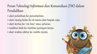 Peran Teknologi Informasi dan Komunikasi (TIK) dalam
Pendidikan
• dari pelatihan ke penampilan,
• dari ruang kelas ke di mana dan kapan saja,
• dari kertas ke "on line" atau saluran,
• fasilitas fisik ke fasilitas jaringan kerja,
• dari waktu siklus ke waktu nyata.
 