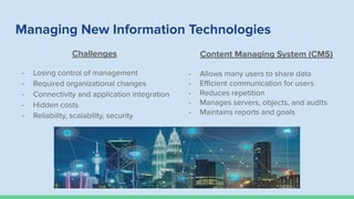 Managing New Information Technologies
Challenges
- Losing control of management
- Required organizational changes
- Connectivity and application integration
- Hidden costs
- Reliability, scalability, security
Content Managing System (CMS)
- Allows many users to share data
- Eﬃcient communication for users
- Reduces repetition
- Manages servers, objects, and audits
- Maintains reports and goals
 