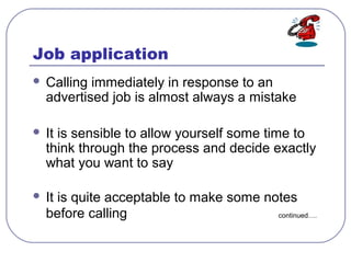 Job application
 Calling immediately in response to an
advertised job is almost always a mistake
 It is sensible to allow yourself some time to
think through the process and decide exactly
what you want to say
 It is quite acceptable to make some notes
before calling continued….
 