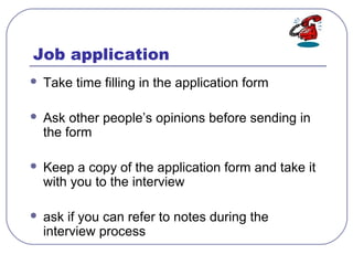 Job application
 Take time filling in the application form
 Ask other people’s opinions before sending in
the form
 Keep a copy of the application form and take it
with you to the interview
 ask if you can refer to notes during the
interview process
 
