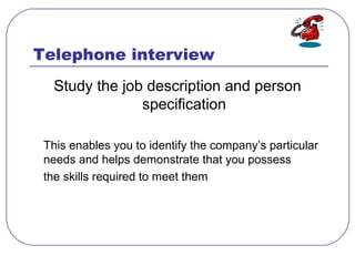 Telephone interview
Study the job description and person
specification
This enables you to identify the company’s particular
needs and helps demonstrate that you possess
the skills required to meet them
 