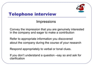 Telephone interview
Impressions
Convey the impression that you are genuinely interested
in the company and eager to make a contribution
Refer to appropriate information you discovered
about the company during the course of your research
Respond appropriately to verbal or tonal clues.
If you don’t understand a question –say so and ask for
clarification
 