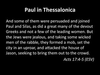 Paul  in  Thessalonica  
And  some  of  them  were  persuaded  and  joined  
Paul  and  Silas,  as  did  a  great  many  of  the  devout  
Greeks  and  not  a  few  of  the  leading  women.  But  
the  Jews  were  jealous,  and  taking  some  wicked  
men  of  the  rabble,  they  formed  a  mob,  set  the  
city  in  an  uproar,  and  aHacked  the  house  of  
Jason,  seeking  to  bring  them  out  to  the  crowd.  
Acts  17:4-­‐5  (ESV)  

 
