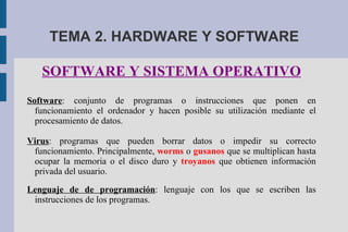 TEMA 2. HARDWARE Y SOFTWARE SOFTWARE Y SISTEMA OPERATIVO Software : conjunto de programas o instrucciones que ponen en funcionamiento el ordenador y hacen posible su utilización mediante el procesamiento de datos. Virus : programas que pueden borrar datos o impedir su correcto funcionamiento. Principalmente,  worms  o  gusanos  que se multiplican hasta ocupar la memoria o el disco duro y  troyanos  que obtienen información privada del usuario. Lenguaje de de programación : lenguaje con los que se escriben las instrucciones de los programas. 