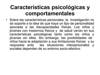 Características psicológicas y comportamentales Sobre las características personales, la  investigación no da soporte a la idea de que haya un tipo de personalidad asociada a las discapacidades físicas. Los niños y jóvenes con trastornos físicos y  de salud varían en sus características psicológicas tanto como los niños y jóvenes sin ellas. Sin embargo, las posibilidades de  niños hacia la adaptación a sus limitaciones físicas  y su respuesta ante  las situaciones interpersonales y sociales dependen de su entorno socio-afectivo. 