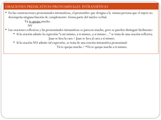 ORACIONES PREDICATIVAS PRONOMINALES INTRANSITIVAS
• En las construcciones pronominales intransitivas, el pronombre que designa a la misma persona que el sujeto no
desempeña ninguna función de complemente: forma parte del núcleo verbal.
Tú te quejas mucho.
NV
• Las oraciones reflexivas y las pronominales intransitivas se parecen mucho, pero se pueden distinguir fácilmente:
• Si la oración admite la expresión “a mí mismo, a ti mismo, a sí mismo…” se trata de una oración reflexiva.
Juan se lava la cara / Juan se lava al cara a sí mismo.
• Si la oración NO admite tal expresión, se trata de una oración intransitiva pronominal:
Tú te quejas mucho / *Tú te quejas mucho a ti mismo.
 