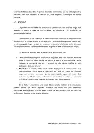 Revista Atlántica de Economía – Volumen 2 - 2013
evidencias históricas disponibles no permite desarrollar herramientas con una calidad predictiva
adecuada; esto hace necesario el concurso de juicios subjetivos y estrategias de análisis
cualitativo.
5.1 prioridad
La prioridad es una medida de la repercusión potencial de cada factor de riesgo; esta
relevancia se evalúa a través de dos indicadores: su importancia, y la probabilidad de
ocurrencia de los eventos.
La importancia es una calificación de la trascendencia de cada factor de riesgo en relación
con el conjunto de riesgos del área al que pertenece, y de acuerdo con la pérdida máxima que,
se estima, se podría llegar a producir sin considerar los controles establecidos (estos últimos se
evalúan posteriormente, y en ese momento se les asignará un grado de cobertura del riesgo).
Los elementos a manejar para la evaluación de la importancia son:
1. La trascendencia con respecto al conjunto de riesgos del área: sería necesario hacer una
reflexión sobre cuál de los riesgos que afectan al área es el más significativo, al que
daríamos la importancia más alta, y partiendo de este máximo clasificar el resto
(ordenación de mayor a menor).
2. Magnitud de la posible pérdida: hay que tratar de proyectar el mayor quebranto que
presumiblemente podría llegar a producirse, sin tener en cuenta los controles
existentes, es decir, asumiendo que no existe gestión alguna del riesgo. Esta
evaluación no debería basarse exclusivamente en las cifras de pérdidas ya realizadas
o históricas (contabilizadas), ni en las estimadas a partir de las anteriores.
En la Tabla 1 presentamos una escala básica para la medición de la importancia;
conviene señalar que resulta imposible establecer una escala con unos parámetros
cuantitativos generalizables a todas las áreas, y habrá que realizar adaptaciones en función de
los dos rasgos descritos en los párrafos anteriores.
 