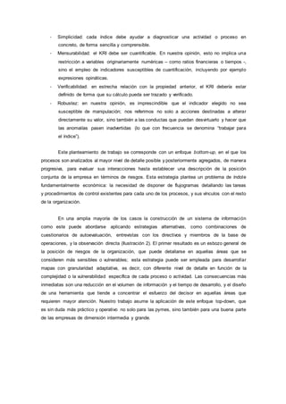 - Simplicidad: cada índice debe ayudar a diagnosticar una actividad o proceso en
concreto, de forma sencilla y comprensible.
- Mensurabilidad: el KRI debe ser cuantificable. En nuestra opinión, esto no implica una
restricción a variables originariamente numéricas – como ratios financieras o tiempos -,
sino el empleo de indicadores susceptibles de cuantificación, incluyendo por ejemplo
expresiones opináticas.
- Verificabilidad: en estrecha relación con la propiedad anterior, el KRI debería estar
definido de forma que su cálculo pueda ser trazado y verificado.
- Robustez: en nuestra opinión, es imprescindible que el indicador elegido no sea
susceptible de manipulación; nos referimos no solo a acciones destinadas a alterar
directamente su valor, sino también a las conductas que puedan desvirtuarlo y hacer que
las anomalías pasen inadvertidas (lo que con frecuencia se denomina “trabajar para
el índice”).
Este planteamiento de trabajo se corresponde con un enfoque bottom-up, en el que los
procesos son analizados al mayor nivel de detalle posible y posteriormente agregados, de manera
progresiva, para evaluar sus interacciones hasta establecer una descripción de la posición
conjunta de la empresa en términos de riesgos. Esta estrategia plantea un problema de índole
fundamentalmente económica: la necesidad de disponer de flujogramas detallando las tareas
y procedimientos de control existentes para cada uno de los procesos, y sus vínculos con el resto
de la organización.
En una amplia mayoría de los casos la construcción de un sistema de información
como este puede abordarse aplicando estrategias alternativas, como combinaciones de
cuestionarios de autoevaluación, entrevistas con los directivos y miembros de la base de
operaciones, y la observación directa (Ilustración 2). El primer resultado es un esbozo general de
la posición de riesgos de la organización, que puede detallarse en aquellas áreas que se
consideren más sensibles o vulnerables; esta estrategia puede ser empleada para desarrollar
mapas con granularidad adaptativa, es decir, con diferente nivel de detalle en función de la
complejidad o la vulnerabilidad específica de cada proceso o actividad. Las consecuencias más
inmediatas son una reducción en el volumen de información y el tiempo de desarrollo, y el diseño
de una herramienta que tiende a concentrar el esfuerzo del decisor en aquellas áreas que
requieren mayor atención. Nuestro trabajo asume la aplicación de este enfoque top-down, que
es sin duda más práctico y operativo no solo para las pymes, sino también para una buena parte
de las empresas de dimensión intermedia y grande.
 