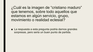 ¿Cuál es la imagen de “cristiano maduro”
que tenemos, sobre todo aquellos que
estamos en algún servicio, grupo,
movimiento o realidad eclesial?
■ La respuesta a esta pregunta podría darnos grandes
sorpresas, pero sería un buen punto de partida.
 