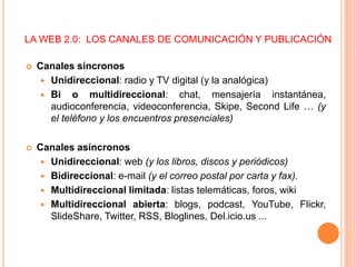 LA WEB 2.0: LOS CANALES DE COMUNICACIÓN Y PUBLICACIÓN
 Canales síncronos
 Unidireccional: radio y TV digital (y la analógica)
 Bi o multidireccional: chat, mensajería instantánea,
audioconferencia, videoconferencia, Skipe, Second Life … (y
el teléfono y los encuentros presenciales)
 Canales asíncronos
 Unidireccional: web (y los libros, discos y periódicos)
 Bidireccional: e-mail (y el correo postal por carta y fax).
 Multidireccional limitada: listas telemáticas, foros, wiki
 Multidireccional abierta: blogs, podcast, YouTube, Flickr,
SlideShare, Twitter, RSS, Bloglines, Del.icio.us ...
 