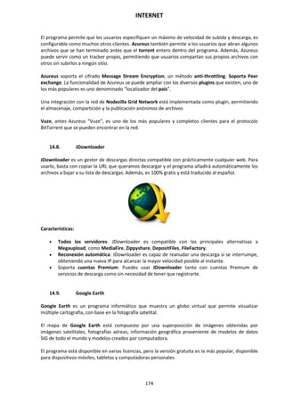 INTERNET
174
El programa permite que los usuarios especifiquen un máximo de velocidad de subida y descarga, es
configurable como muchos otros clientes. Azureus también permite a los usuarios que abran algunos
archivos que se han terminado antes que el torrent entero dentro del programa. Además, Azureus
puede servir como un tracker propio, permitiendo que usuarios compartan sus propios archivos con
otros sin subirlos a ningún sitio.
Azureus soporta el cifrado Message Stream Encryption, un método anti-throttling. Soporta Peer
exchange. La funcionalidad de Azureus se puede ampliar con los diversos plugins que existen, uno de
los más populares es uno denominado “localizador del país”.
Una integración con la red de Nodezilla Grid Network está implementada como plugin, permitiendo
el almacenaje, compartición y la publicación anónimos de archivos
Vuze, antes Azureus “Vuze”, es uno de los más populares y completos clientes para el protocolo
BitTorrent que se pueden encontrar en la red.
14.8. JDownloader
JDownloader es un gestor de descargas directas compatible con prácticamente cualquier web. Para
usarlo, basta con copiar la URL que queramos descargar y el programa añadirá automáticamente los
archivos a bajar a su lista de descargas. Además, es 100% gratis y está traducido al español.
Características:
 Todos los servidores: JDownloader es compatible con las principales alternativas a
Megaupload, como MediaFire, Zippyshare, DepositFiles, FileFactory.
 Reconexión automática: JDownloader es capaz de reanudar una descarga si se interrumpe,
obteniendo una nueva IP para alcanzar la mayor velocidad posible al instante.
 Soporta cuentas Premium: Puedes usar JDownloader tanto con cuentas Premium de
servicios de descarga como sin necesidad de tener que registrarte.
14.9. Google Earth
Google Earth es un programa informático que muestra un globo virtual que permite visualizar
múltiple cartografía, con base en la fotografía satelital.
El mapa de Google Earth está compuesto por una superposición de imágenes obtenidas por
imágenes satelitales, fotografías aéreas, información geográfica proveniente de modelos de datos
SIG de todo el mundo y modelos creados por computadora.
El programa está disponible en varias licencias, pero la versión gratuita es la más popular, disponible
para dispositivos móviles, tabletas y computadoras personales.
 