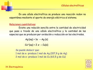 14. Electroquímica
Células electrolíticas
En una célula electrolítica se produce una reacción redox no
espontánea mediante el aporte de energía eléctrica al sistema.
Relaciones cuantitativas
Existe una relación sencilla entre la cantidad de electricidad
que pasa a través de una célula electrolítica y la cantidad de las
especies que se producen por oxidación o reducción en los electrodos.
Ag+
(aq) + 1e-
→ Ag (s)
Cu2+
(aq) + 2 e-
Cu(s)→
Se puede deducir que:
1 mol de e- produce 1 mol de Ag (107,9 g de Ag)
2 mol de e- produce 1 mol de Cu (63,5 g de Cu)
 