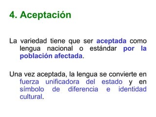 4. Aceptación

La variedad tiene que ser aceptada como
   lengua nacional o estándar por la
   población afectada.

Una vez aceptada, la lengua se convierte en
  fuerza unificadora del estado y en
  símbolo de diferencia e identidad
  cultural.
 