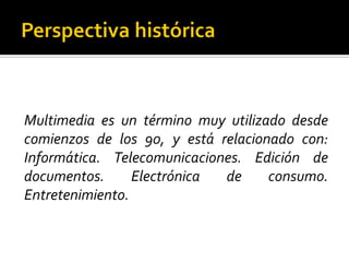 Multimedia es un término muy utilizado desde
comienzos de los 90, y está relacionado con:
Informática. Telecomunicaciones. Edición de
documentos. Electrónica de consumo.
Entretenimiento.
 