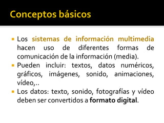  Los sistemas de información multimedia
hacen uso de diferentes formas de
comunicación de la información (media).
 Pueden incluir: textos, datos numéricos,
gráficos, imágenes, sonido, animaciones,
vídeo,..
 Los datos: texto, sonido, fotografías y vídeo
deben ser convertidos a formato digital.
 
